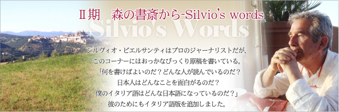 Ⅱ期　森の書斎から-Silvio’s words シルヴィオ・ピエルサンティはプロのジャーナリストだが、このコーナーにはおっかなびっくり原稿を書いている。「何を書けばよいのだ？ どんな人が読んでいるのだ？ 日本人はどんなことを面白がるのだ？ 僕のイタリア語はどんな日本語になっているのだ？」彼のためにもイタリア語版を追加しました。